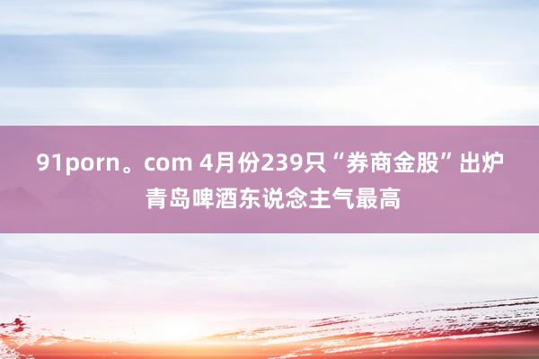 91porn。com 4月份239只“券商金股”出炉 青岛啤酒东说念主气最高