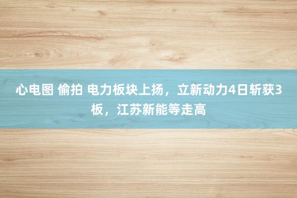 心电图 偷拍 电力板块上扬，立新动力4日斩获3板，江苏新能等走高