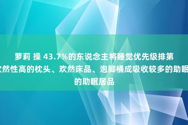 萝莉 操 43.7%的东说念主将睡觉优先级排第一 欢然性高的枕头、欢然床品、泡脚桶成吸收较多的助眠居品