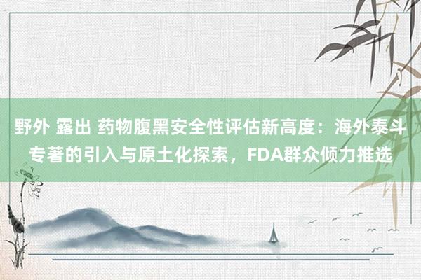 野外 露出 药物腹黑安全性评估新高度：海外泰斗专著的引入与原土化探索，FDA群众倾力推选