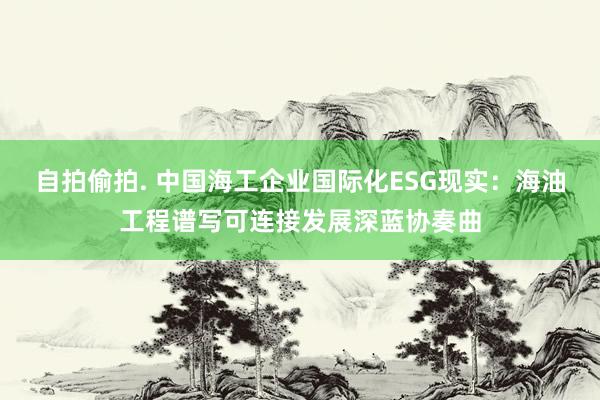 自拍偷拍. 中国海工企业国际化ESG现实：海油工程谱写可连接发展深蓝协奏曲