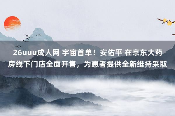 26uuu成人网 宇宙首单！安佑平 在京东大药房线下门店全面开售，为患者提供全新维持采取