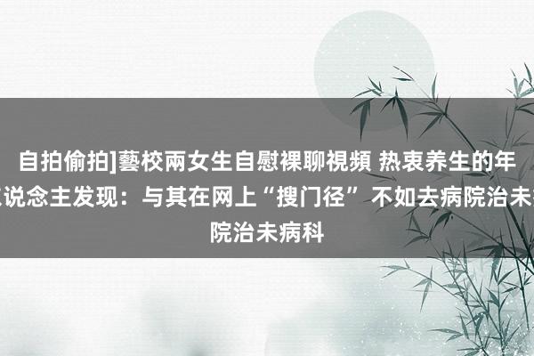 自拍偷拍]藝校兩女生自慰裸聊視頻 热衷养生的年青东说念主发现：与其在网上“搜门径” 不如去病院治未病科