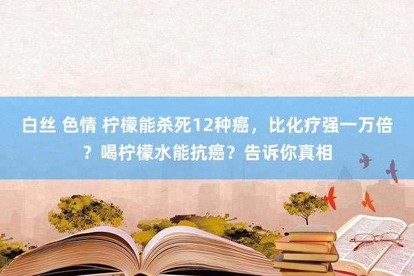 白丝 色情 柠檬能杀死12种癌，比化疗强一万倍？喝柠檬水能抗癌？告诉你真相