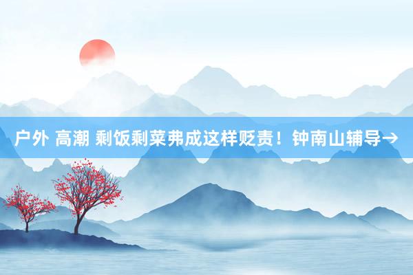户外 高潮 剩饭剩菜弗成这样贬责！钟南山辅导→