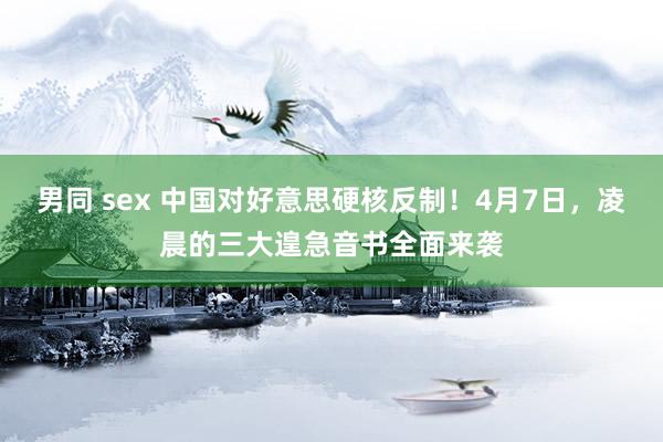男同 sex 中国对好意思硬核反制！4月7日，凌晨的三大遑急音书全面来袭
