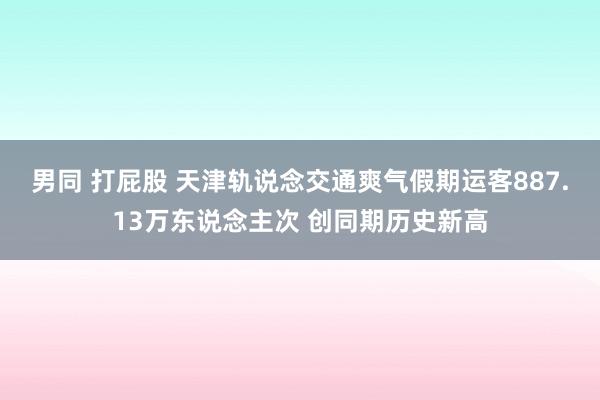 男同 打屁股 天津轨说念交通爽气假期运客887.13万东说念主次 创同期历史新高