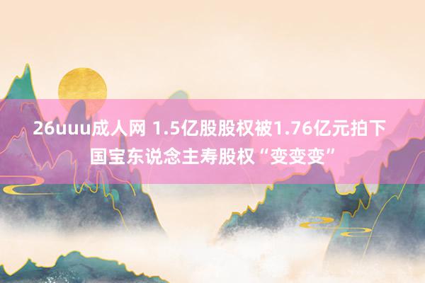 26uuu成人网 1.5亿股股权被1.76亿元拍下 国宝东说念主寿股权“变变变”