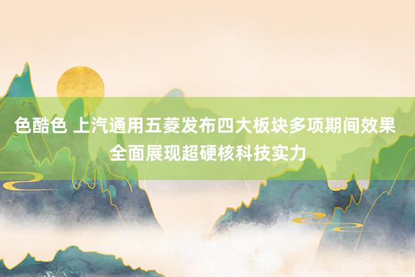 色酷色 上汽通用五菱发布四大板块多项期间效果 全面展现超硬核科技实力