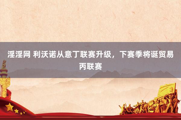 淫淫网 利沃诺从意丁联赛升级，下赛季将诞贸易丙联赛