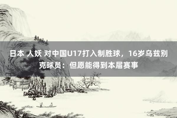 日本 人妖 对中国U17打入制胜球，16岁乌兹别克球员：但愿能得到本届赛事
