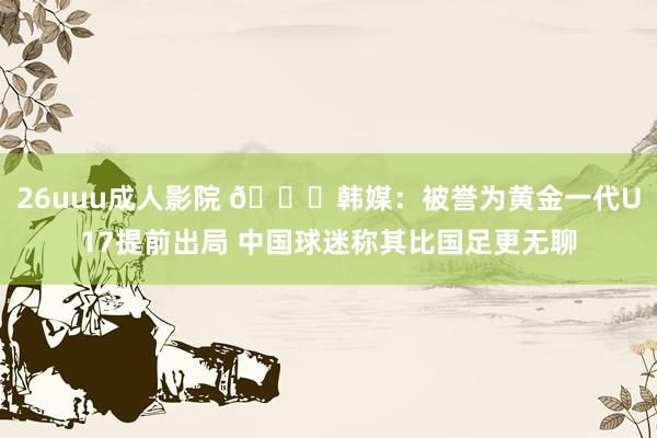 26uuu成人影院 😞韩媒：被誉为黄金一代U17提前出局 中国球迷称其比国足更无聊