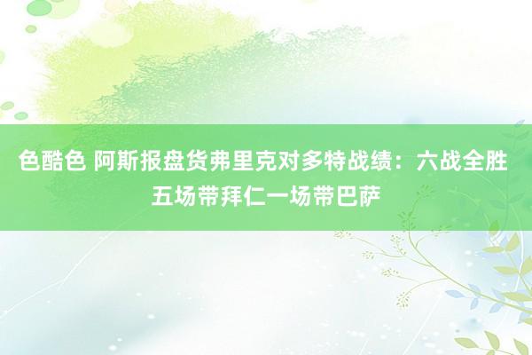色酷色 阿斯报盘货弗里克对多特战绩：六战全胜 五场带拜仁一场带巴萨