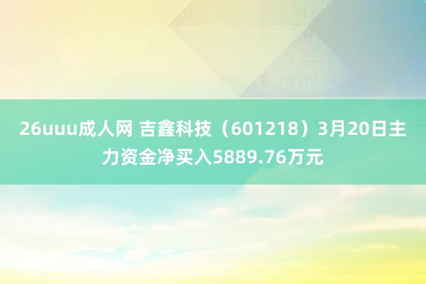26uuu成人网 吉鑫科技（601218）3月20日主力资金净买入5889.76万元