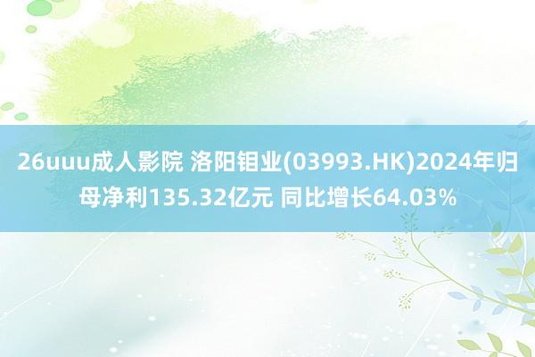 26uuu成人影院 洛阳钼业(03993.HK)2024年归母净利135.32亿元 同比增长64.03%