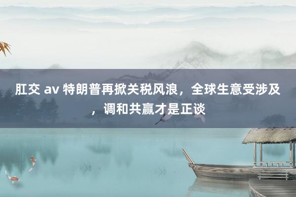 肛交 av 特朗普再掀关税风浪，全球生意受涉及，调和共赢才是正谈