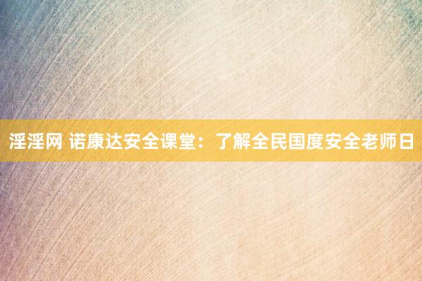 淫淫网 诺康达安全课堂：了解全民国度安全老师日