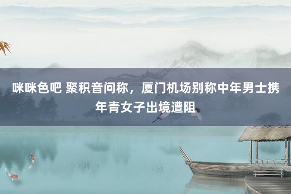 咪咪色吧 聚积音问称，厦门机场别称中年男士携年青女子出境遭阻