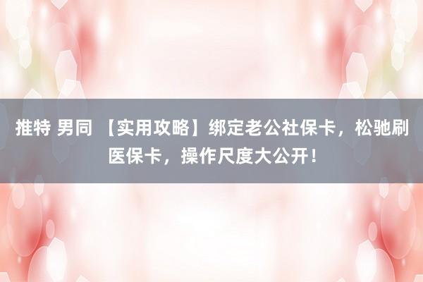 推特 男同 【实用攻略】绑定老公社保卡，松驰刷医保卡，操作尺度大公开！