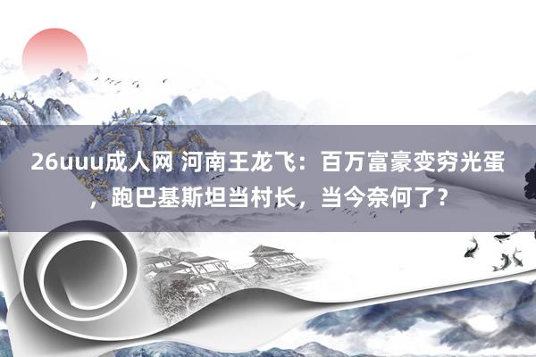 26uuu成人网 河南王龙飞：百万富豪变穷光蛋，跑巴基斯坦当村长，当今奈何了？