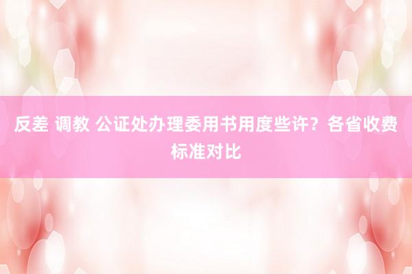 反差 调教 公证处办理委用书用度些许？各省收费标准对比