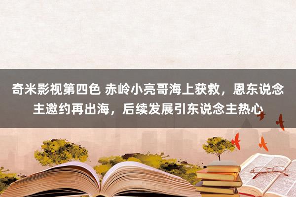 奇米影视第四色 赤岭小亮哥海上获救，恩东说念主邀约再出海，后续发展引东说念主热心