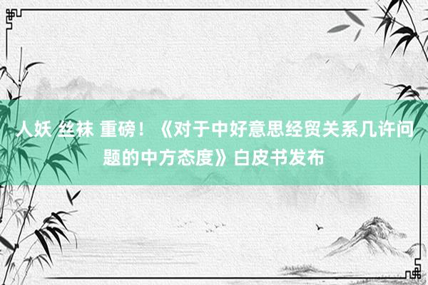 人妖 丝袜 重磅！《对于中好意思经贸关系几许问题的中方态度》白皮书发布