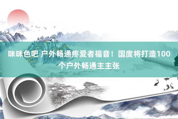 咪咪色吧 户外畅通疼爱者福音！国度将打造100个户外畅通主主张