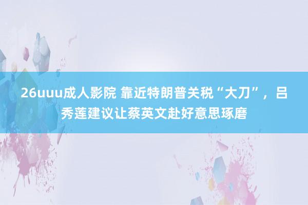 26uuu成人影院 靠近特朗普关税“大刀”，吕秀莲建议让蔡英文赴好意思琢磨