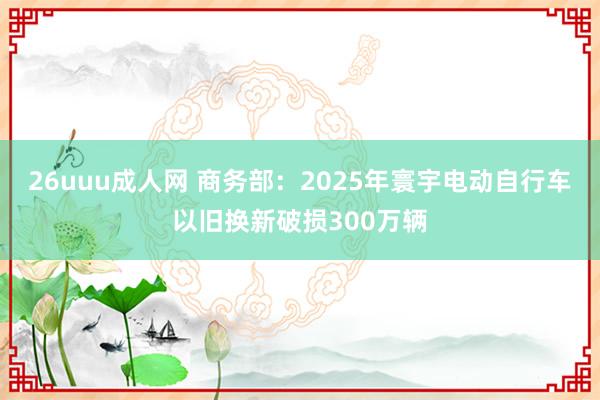 26uuu成人网 商务部：2025年寰宇电动自行车以旧换新破损300万辆
