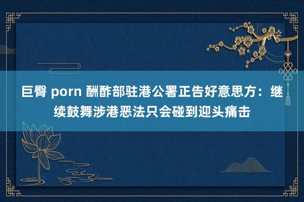 巨臀 porn 酬酢部驻港公署正告好意思方：继续鼓舞涉港恶法只会碰到迎头痛击