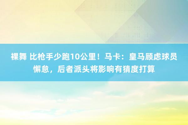 裸舞 比枪手少跑10公里！马卡：皇马顾虑球员懈怠，后者派头将影响有猜度打算