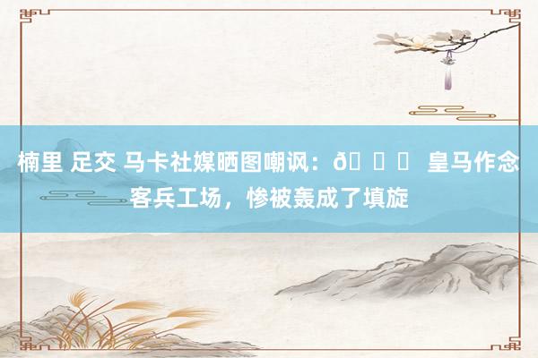楠里 足交 马卡社媒晒图嘲讽：👎 皇马作念客兵工场，惨被轰成了填旋