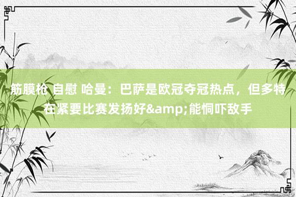 筋膜枪 自慰 哈曼：巴萨是欧冠夺冠热点，但多特在紧要比赛发扬好&能恫吓敌手