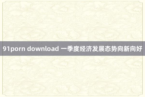 91porn download 一季度经济发展态势向新向好