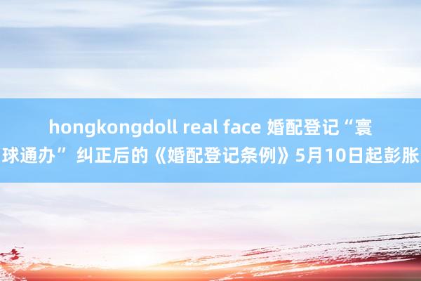 hongkongdoll real face 婚配登记“寰球通办” 纠正后的《婚配登记条例》5月10日起彭胀