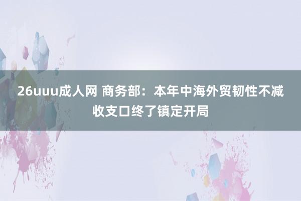 26uuu成人网 商务部：本年中海外贸韧性不减收支口终了镇定开局