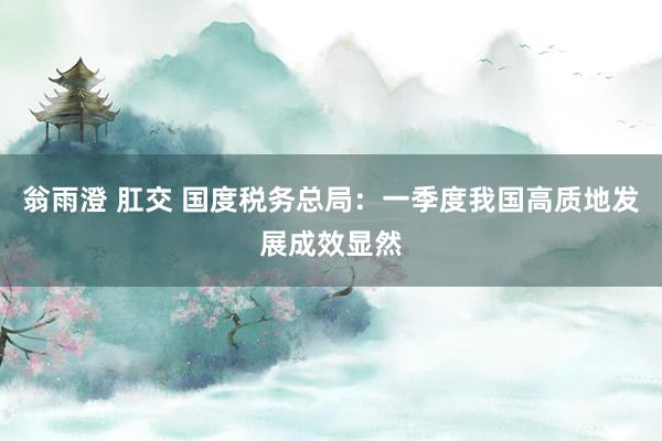 翁雨澄 肛交 国度税务总局：一季度我国高质地发展成效显然