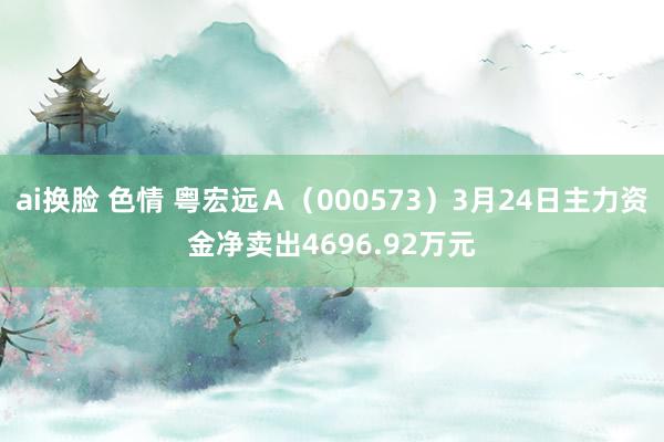 ai换脸 色情 粤宏远Ａ（000573）3月24日主力资金净卖出4696.92万元