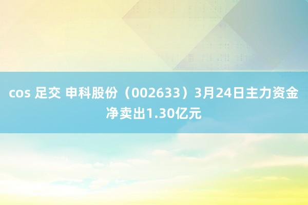 cos 足交 申科股份（002633）3月24日主力资金净卖出1.30亿元
