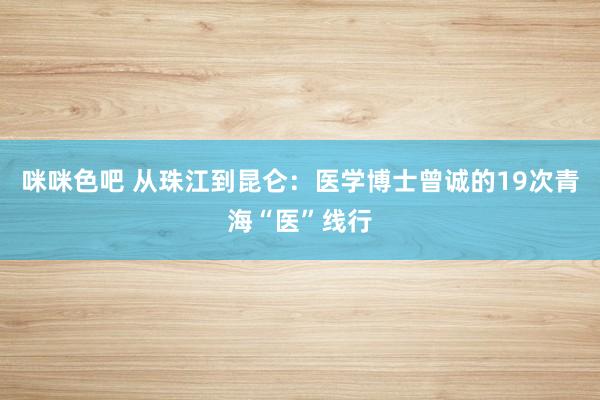 咪咪色吧 从珠江到昆仑：医学博士曾诚的19次青海“医”线行