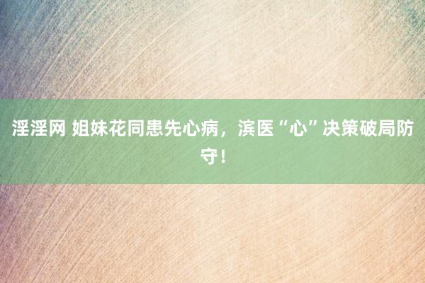 淫淫网 姐妹花同患先心病，滨医“心”决策破局防守！