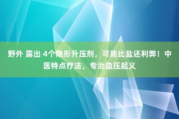 野外 露出 4个隐形升压剂，可能比盐还利弊！中医特点疗法，专治血压起义