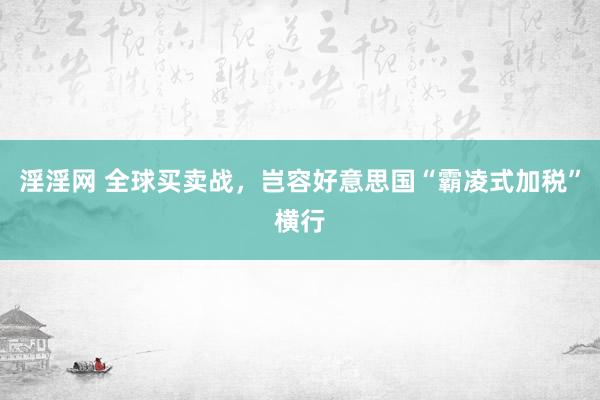 淫淫网 全球买卖战，岂容好意思国“霸凌式加税”横行