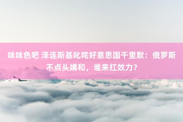 咪咪色吧 泽连斯基叱咤好意思国千里默：俄罗斯不点头媾和，谁来扛效力？