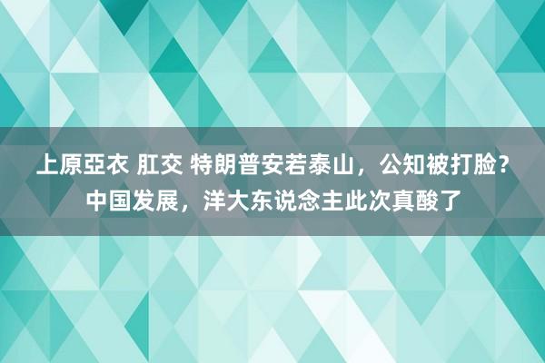 上原亞衣 肛交 特朗普安若泰山，公知被打脸？中国发展，洋大东说念主此次真酸了