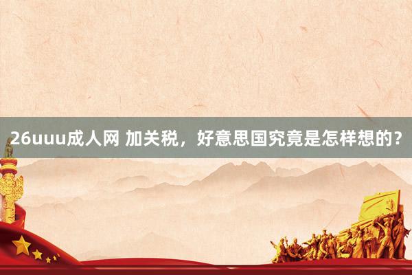 26uuu成人网 加关税，好意思国究竟是怎样想的？