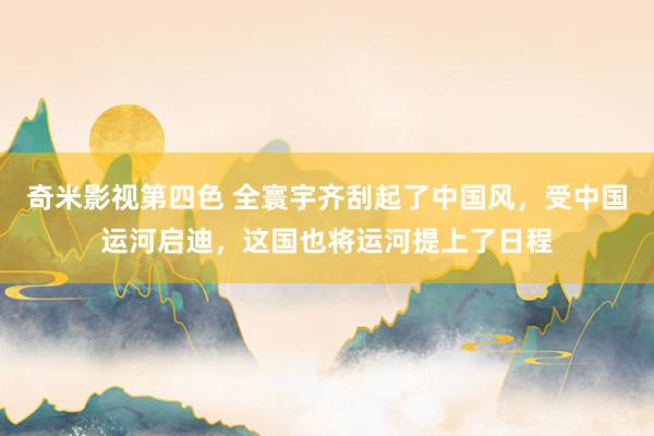 奇米影视第四色 全寰宇齐刮起了中国风，受中国运河启迪，这国也将运河提上了日程