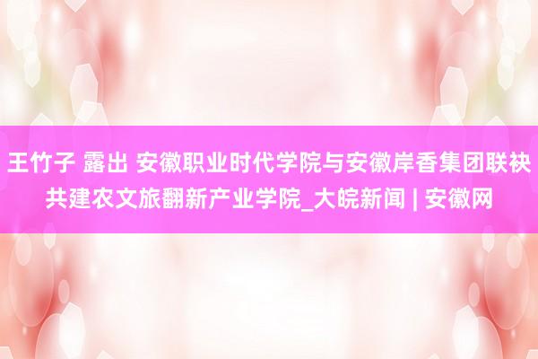王竹子 露出 安徽职业时代学院与安徽岸香集团联袂共建农文旅翻新产业学院_大皖新闻 | 安徽网