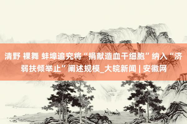 清野 裸舞 蚌埠追究将“捐献造血干细胞”纳入“济弱扶倾举止”阐述规模_大皖新闻 | 安徽网